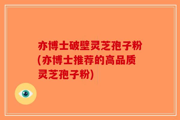 亦博士破壁灵芝孢子粉(亦博士推荐的高品质灵芝孢子粉) 亦博士破壁灵芝孢子粉(亦博士推荐的高品质灵芝孢子粉)