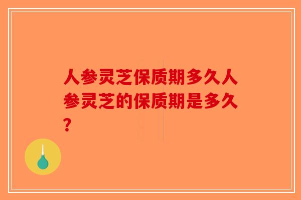 人参灵芝保质期多久人参灵芝的保质期是多久? 人参灵芝保质期多久人参灵芝的保质期是多久?
