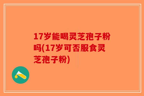 17岁能喝灵芝孢子粉吗(17岁可否服食灵芝孢子粉)