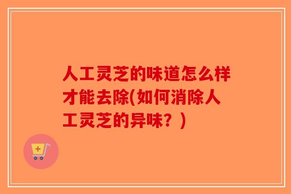 人工灵芝的味道怎么样才能去除(如何消除人工灵芝的异味？)