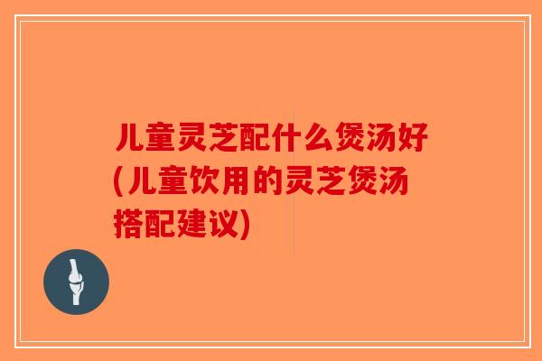 儿童灵芝配什么煲汤好(儿童饮用的灵芝煲汤搭配建议) 儿童灵芝配什么煲汤好(儿童饮用的灵芝煲汤搭配建议)