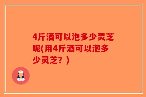 4斤酒可以泡多少灵芝呢(用4斤酒可以泡多少灵芝?) 4斤酒可以泡多少灵芝呢(用4斤酒可以泡多少灵芝?)