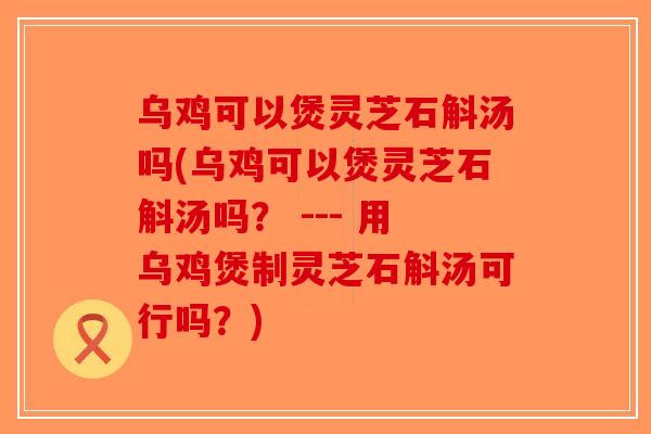 乌鸡可以煲灵芝石斛汤吗(乌鸡可以煲灵芝石斛汤吗？ --- 用乌鸡煲制灵芝石斛汤可行吗？)