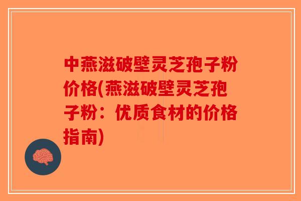 中燕滋破壁灵芝孢子粉价格(燕滋破壁灵芝孢子粉：优质食材的价格指南)