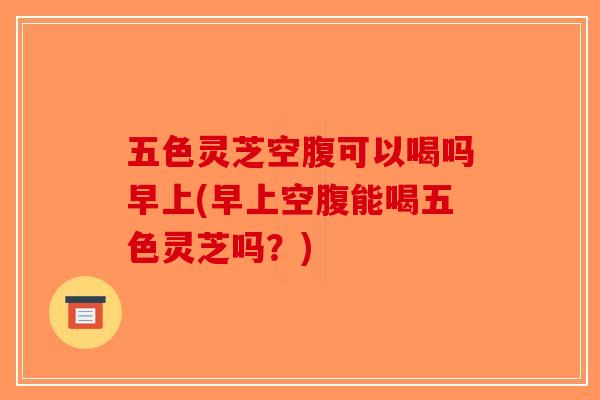 五色灵芝空腹可以喝吗早上(早上空腹能喝五色灵芝吗?) 五色灵芝空腹可以喝吗早上(早上空腹能喝五色灵芝吗?)