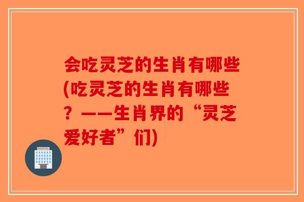会吃灵芝的生肖有哪些(吃灵芝的生肖有哪些？——生肖界的“灵芝爱好者”们)