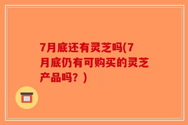 7月底还有灵芝吗(7月底仍有可购买的灵芝产品吗？)