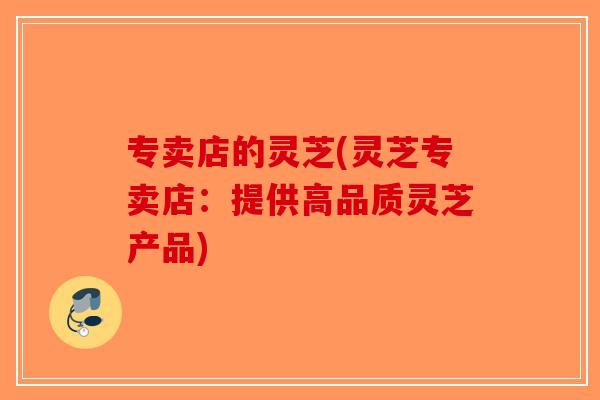 专卖店的灵芝(灵芝专卖店：提供高品质灵芝产品)