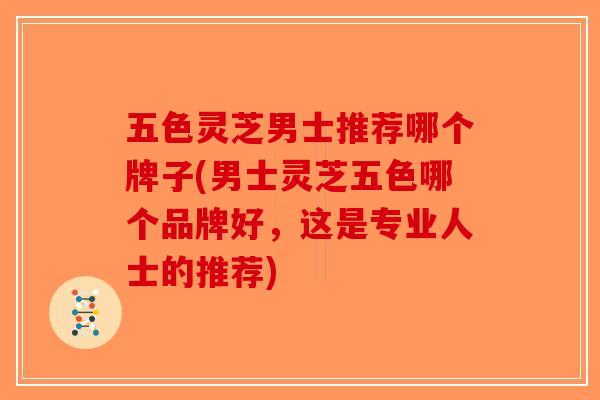 五色灵芝男士推荐哪个牌子(男士灵芝五色哪个品牌好，这是专业人士的推荐)