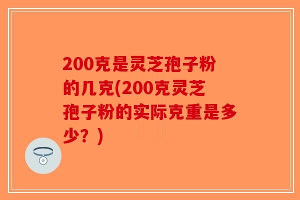 200克是灵芝孢子粉的几克(200克灵芝孢子粉的实际克重是多少？)