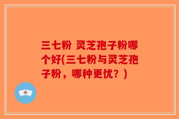 三七粉 灵芝孢子粉哪个好(三七粉与灵芝孢子粉，哪种更优？)