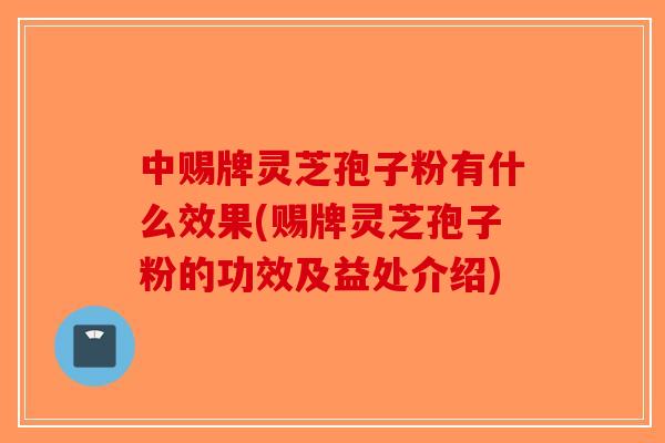 中赐牌灵芝孢子粉有什么效果(赐牌灵芝孢子粉的功效及益处介绍) 中赐牌灵芝孢子粉有什么效果(赐牌灵芝孢子粉的功效及益处介绍)