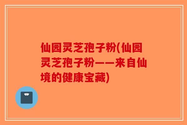 仙园灵芝孢子粉(仙园灵芝孢子粉——来自仙境的健康宝藏) 仙园灵芝孢子粉(仙园灵芝孢子粉——来自仙境的健康宝藏)