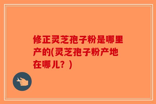 修正灵芝孢子粉是哪里产的(灵芝孢子粉产地在哪儿?) 修正灵芝孢子粉是哪里产的(灵芝孢子粉产地在哪儿?)