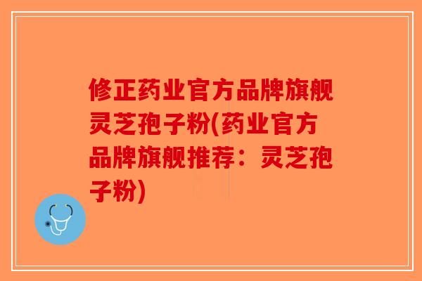 修正药业官方品牌旗舰灵芝孢子粉(药业官方品牌旗舰推荐：灵芝孢子粉)