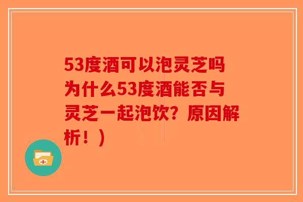 53度酒可以泡灵芝吗为什么53度酒能否与灵芝一起泡饮？原因解析！)