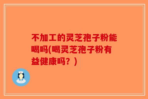 不加工的灵芝孢子粉能喝吗(喝灵芝孢子粉有益健康吗？)