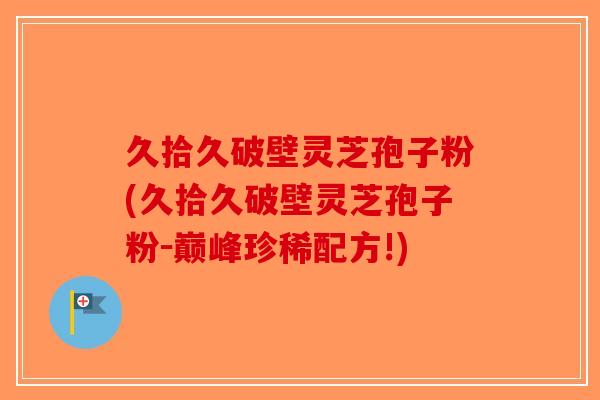 久拾久破壁灵芝孢子粉(久拾久破壁灵芝孢子粉-巅峰珍稀配方!) 久拾久破壁灵芝孢子粉(久拾久破壁灵芝孢子粉-巅峰珍稀配方!)
