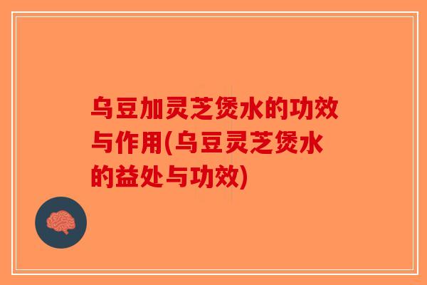 乌豆加灵芝煲水的功效与作用(乌豆灵芝煲水的益处与功效)