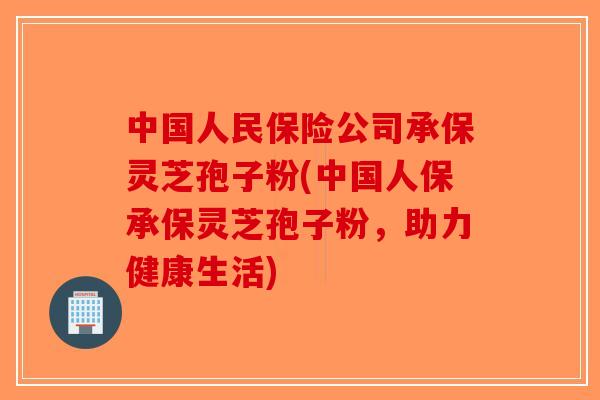 中国人民保险公司承保灵芝孢子粉(中国人保承保灵芝孢子粉,助力健康生活) 中国人民保险公司承保灵芝孢子粉(中国人保承保灵芝孢子粉,助力健康生活)