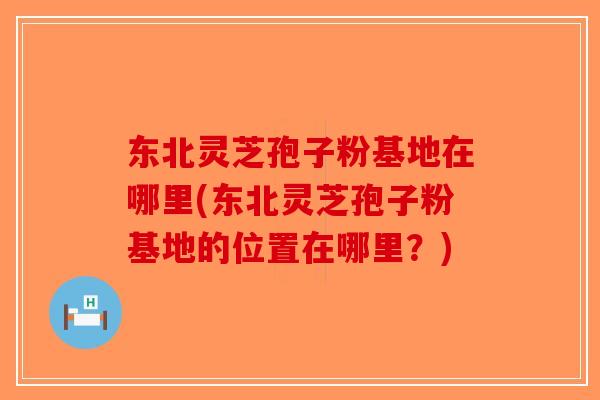 东北灵芝孢子粉基地在哪里(东北灵芝孢子粉基地的位置在哪里？)