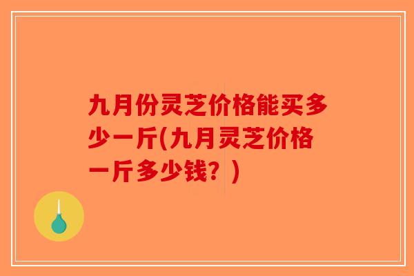 九月份灵芝价格能买多少一斤(九月灵芝价格一斤多少钱？)