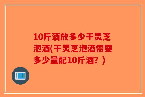 10斤酒放多少干灵芝泡酒(干灵芝泡酒需要多少量配10斤酒？)