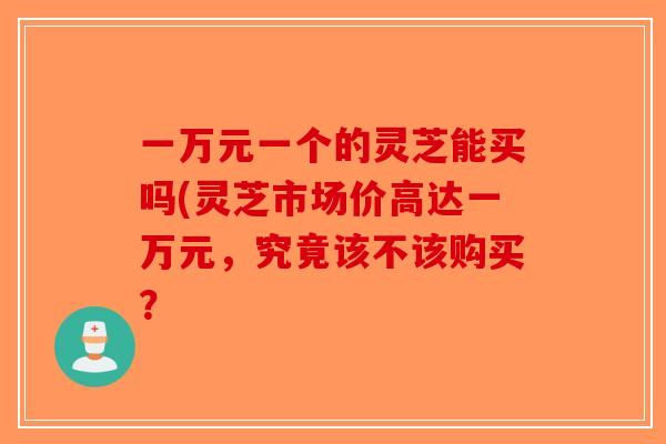 一万元一个的灵芝能买吗(灵芝市场价高达一万元，究竟该不该购买？