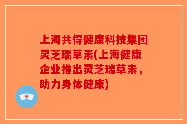 上海共得健康科技集团灵芝瑞草素(上海健康企业推出灵芝瑞草素，助力身体健康)