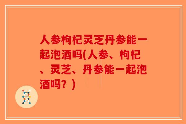 人参枸杞灵芝丹参能一起泡酒吗(人参、枸杞、灵芝、丹参能一起泡酒吗？)