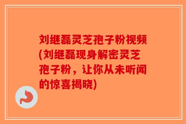 刘继磊灵芝孢子粉视频(刘继磊现身解密灵芝孢子粉，让你从未听闻的惊喜揭晓)