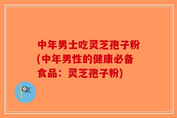 中年男士吃灵芝孢子粉(中年男性的健康必备食品：灵芝孢子粉)