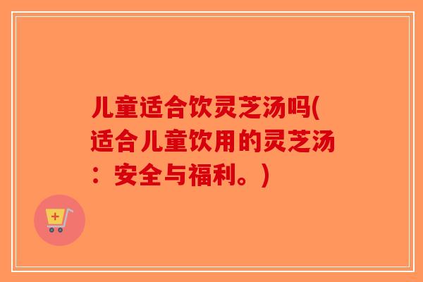 儿童适合饮灵芝汤吗(适合儿童饮用的灵芝汤:安全与福利。) 儿童适合饮灵芝汤吗(适合儿童饮用的灵芝汤:安全与福利。)