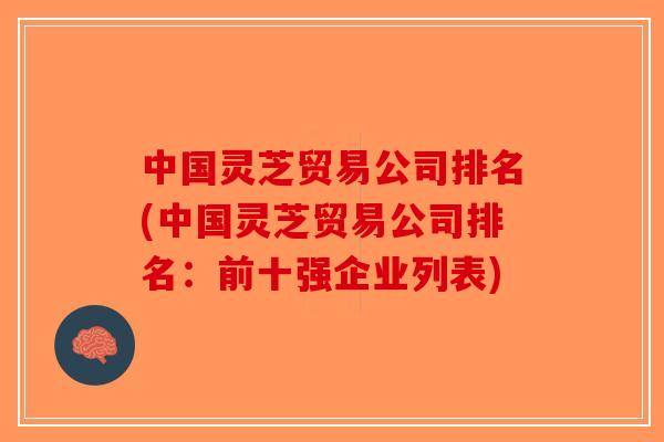 中国灵芝贸易公司排名(中国灵芝贸易公司排名:前十强企业列表) 中国灵芝贸易公司排名(中国灵芝贸易公司排名:前十强企业列表)