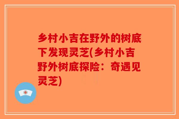 乡村小吉在野外的树底下发现灵芝(乡村小吉野外树底探险:奇遇见灵芝) 乡村小吉在野外的树底下发现灵芝(乡村小吉野外树底探险:奇遇见灵芝)