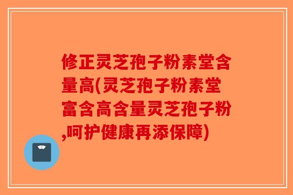 修正灵芝孢子粉素堂含量高(灵芝孢子粉素堂富含高含量灵芝孢子粉,呵护健康再添保障)