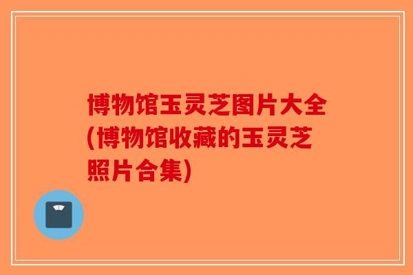 博物馆玉灵芝图片大全(博物馆收藏的玉灵芝照片合集) 博物馆玉灵芝图片大全(博物馆收藏的玉灵芝照片合集)