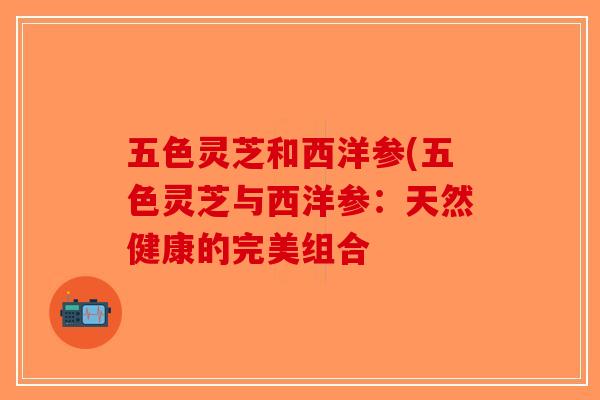 五色灵芝和西洋参(五色灵芝与西洋参:天然健康的完美组合 五色灵芝和西洋参(五色灵芝与西洋参:天然健康的完美组合
