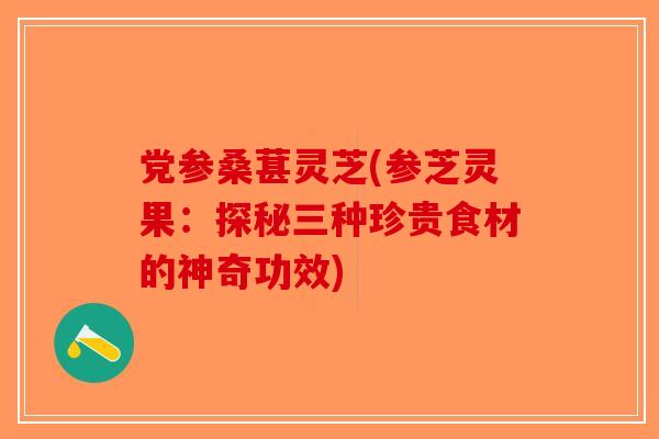 党参桑葚灵芝(参芝灵果：探秘三种珍贵食材的神奇功效)