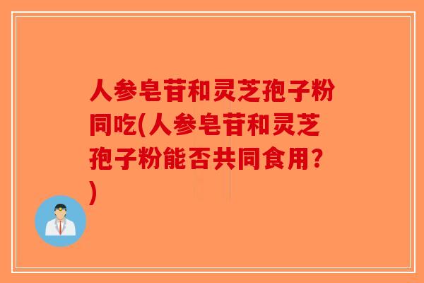 人参皂苷和灵芝孢子粉同吃(人参皂苷和灵芝孢子粉能否共同食用?) 人参皂苷和灵芝孢子粉同吃(人参皂苷和灵芝孢子粉能否共同食用?)