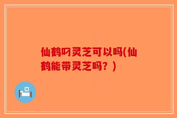 仙鹤叼灵芝可以吗(仙鹤能带灵芝吗?) 仙鹤叼灵芝可以吗(仙鹤能带灵芝吗?)