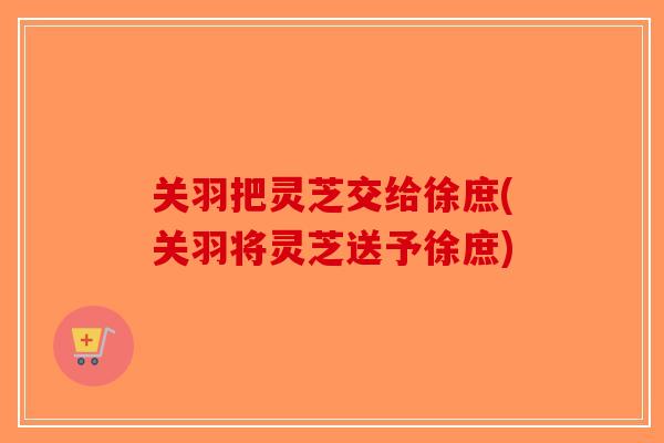 关羽把灵芝交给徐庶(关羽将灵芝送予徐庶) 关羽把灵芝交给徐庶(关羽将灵芝送予徐庶)