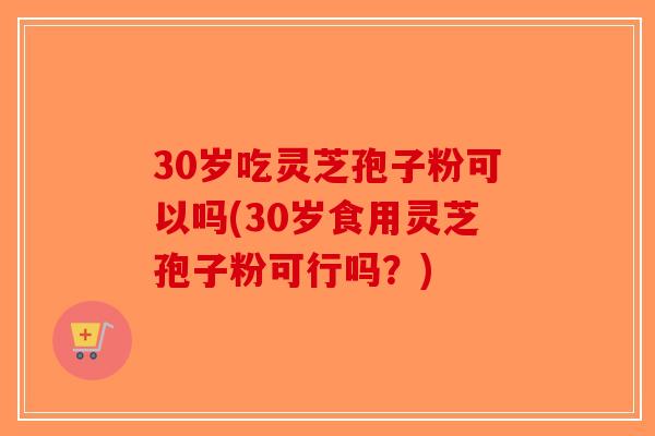 30岁吃灵芝孢子粉可以吗(30岁食用灵芝孢子粉可行吗?) 30岁吃灵芝孢子粉可以吗(30岁食用灵芝孢子粉可行吗?)