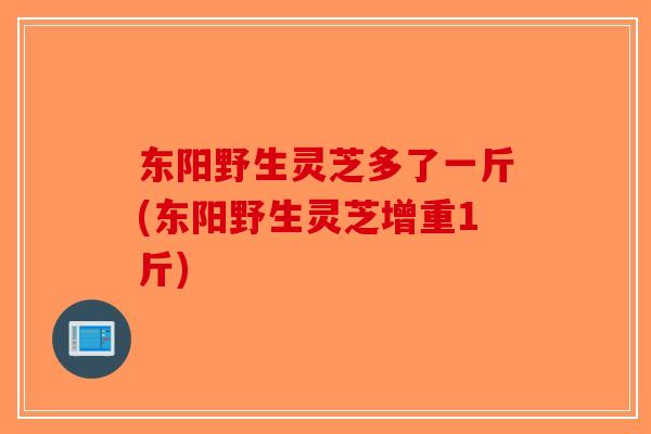 东阳野生灵芝多了一斤(东阳野生灵芝增重1斤) 东阳野生灵芝多了一斤(东阳野生灵芝增重1斤)