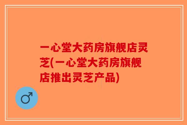 一心堂大药房旗舰店灵芝(一心堂大药房旗舰店推出灵芝产品) 一心堂大药房旗舰店灵芝(一心堂大药房旗舰店推出灵芝产品)