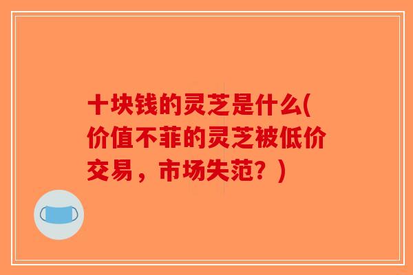 十块钱的灵芝是什么(价值不菲的灵芝被低价交易,市场失范?) 十块钱的灵芝是什么(价值不菲的灵芝被低价交易,市场失范?)