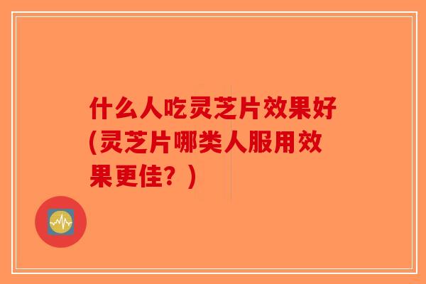 什么人吃灵芝片效果好(灵芝片哪类人服用效果更佳？)