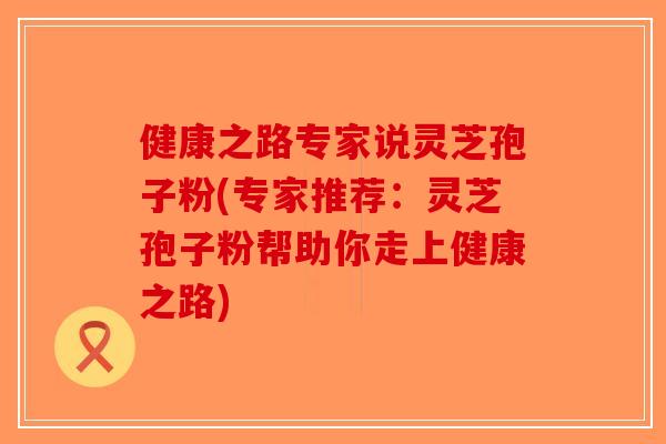 健康之路专家说灵芝孢子粉(专家推荐:灵芝孢子粉帮助你走上健康之路) 健康之路专家说灵芝孢子粉(专家推荐:灵芝孢子粉帮助你走上健康之路)