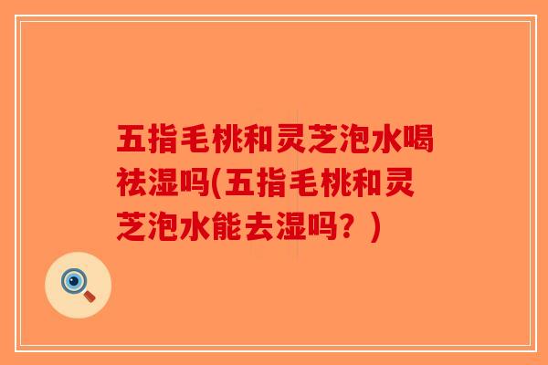 五指毛桃和灵芝泡水喝祛湿吗(五指毛桃和灵芝泡水能去湿吗?) 五指毛桃和灵芝泡水喝祛湿吗(五指毛桃和灵芝泡水能去湿吗?)
