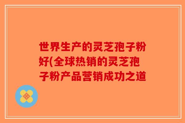 世界生产的灵芝孢子粉好(全球热销的灵芝孢子粉产品营销成功之道 世界生产的灵芝孢子粉好(全球热销的灵芝孢子粉产品营销成功之道